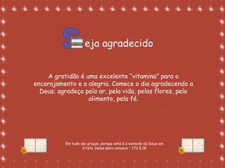Formatação de Luana Rodrigues em
02.09.03 – luannarj@uol.com.br
eja agradecido
A gratidão é uma excelente “vitamina” para o
encorajamento e a alegria. Comece o dia agradecendo a
Deus; agradeça pelo ar, pela vida, pelas flores, pelo
alimento, pela fé.
Em tudo dai graças, porque está é a vontade de Deus em
Cristo Jesus para conosco – 1Ts 5,18
 