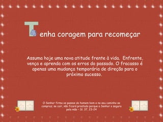 Formatação de Luana Rodrigues em
02.09.03 – luannarj@uol.com.br
enha coragem para recomeçar
Assuma hoje uma nova atitude frente à vida. Enfrente,
vença e aprenda com os erros do passado. O fracasso é
apenas uma mudança temporária de direção para o
próximo sucesso.
O Senhor firma os passos do homem bom e no seu caminho se
compraz; se cair, não ficará prostado porque o Senhor o segura
pela mão – Sl. 37, 23-24
 