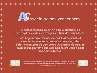 Formatação de Luana Rodrigues em
02.09.03 – luannarj@uol.com.br
ssocie-se aos vencedores
A melhor maneira de nutrir a fé, o otimismo e a
motivação elevada é entrar para o time dos vencedores.
Faça hoje mesmo uma análise das suas companhias.
Associe-se, valorize e busque as boas amizades.
Selecione pessoas de bem com a vida, gente de caráter,
pessoas que pautam a sua vida pela fé em Deus e pelos
princípios eternos.
Bem aventurado o homem que não anda segundo o conselho dos ímpios,
não se détem no caminho dos pecadores, nem se assenta na roda dos
escarnecedores – Sl. 1, 1
 