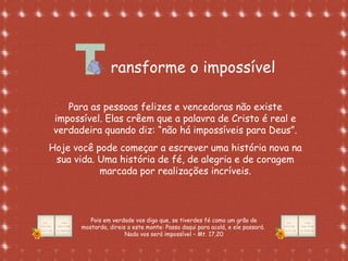 Formatação de Luana Rodrigues em
02.09.03 – luannarj@uol.com.br
ransforme o impossível
Para as pessoas felizes e vencedoras não existe
impossível. Elas crêem que a palavra de Cristo é real e
verdadeira quando diz: “não há impossíveis para Deus”.
Hoje você pode começar a escrever uma história nova na
sua vida. Uma história de fé, de alegria e de coragem
marcada por realizações incríveis.
Pois em verdade vos digo que, se tiverdes fé como um grão de
mostarda, direis a este monte: Passa daqui para acolá, e ele passará.
Nada vos será impossível – Mt. 17,20
 