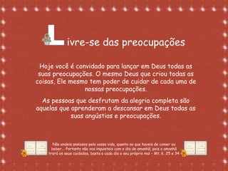 Formatação de Luana Rodrigues em
02.09.03 – luannarj@uol.com.br
ivre-se das preocupações
Hoje você é convidado para lançar em Deus todas as
suas preocupações. O mesmo Deus que criou todas as
coisas, Ele mesmo tem poder de cuidar de cada uma de
nossas preocupações.
As pessoas que desfrutam da alegria completa são
aquelas que aprenderam a descansar em Deus todas as
suas angústias e preocupações.
Não andeis ansiosos pela vossa vida, quanto ao que haveis de comer ou
beber... Portanto não vos inquieteis com o dia de amanhã, pois o amanhã
trará os seus cuidados, basta a cada dia o seu próprio mal – Mt. 6, 25 e 34
 
