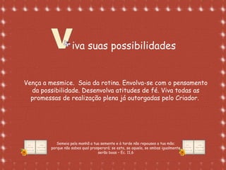 Formatação de Luana Rodrigues em
02.09.03 – luannarj@uol.com.br
iva suas possibilidades
Vença a mesmice. Saia da rotina. Envolva-se com o pensamento
da possibilidade. Desenvolva atitudes de fé. Viva todas as
promessas de realização plena já outorgadas pelo Criador.
Semeia pela manhã a tua semente e à tarde não repouses a tua mão;
porque não sabes qual prosperará; se esta, se aquela, se ambas igualmente
serão boas – Ec. 11,6
 