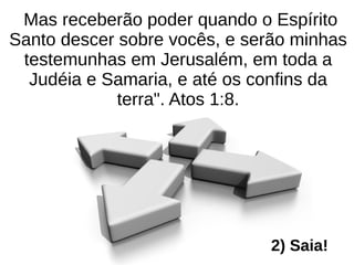 Mas receberão poder quando o Espírito
Santo descer sobre vocês, e serão minhas
testemunhas em Jerusalém, em toda a
Judéia e Samaria, e até os confins da
terra". Atos 1:8.
2) Saia!
 