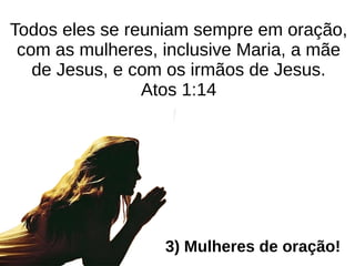 Todos eles se reuniam sempre em oração,
com as mulheres, inclusive Maria, a mãe
de Jesus, e com os irmãos de Jesus.
Atos 1:14
3) Mulheres de oração!
 