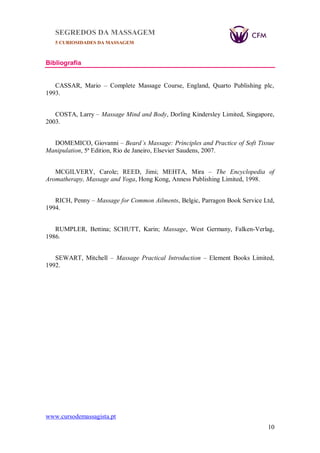 SEGREDOS DA MASSAGEM
5 CURIOSIDADES DA MASSAGEM
www.cursodemassagista.pt
10
Bibliografia
CASSAR, Mario – Complete Massage Course, England, Quarto Publishing plc,
1993.
COSTA, Larry – Massage Mind and Body, Dorling Kindersley Limited, Singapore,
2003.
DOMEMICO, Giovanni – Beard`s Massage: Principles and Practice of Soft Tissue
Manipulation, 5ª Edition, Rio de Janeiro, Elsevier Saudens, 2007.
MCGILVERY, Carole; REED, Jimi; MEHTA, Mira – The Encyclopedia of
Aromatherapy, Massage and Yoga, Hong Kong, Anness Publishing Limited, 1998.
RICH, Penny – Massage for Common Ailments, Belgic, Parragon Book Service Ltd,
1994.
RUMPLER, Bettina; SCHUTT, Karin; Massage, West Germany, Falken-Verlag,
1986.
SEWART, Mitchell – Massage Practical Introduction – Element Books Limited,
1992.
 
