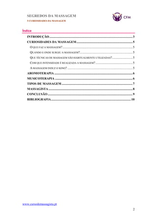SEGREDOS DA MASSAGEM
5 CURIOSIDADES DA MASSAGEM
www.cursodemassagista.pt
2
Índice
INTRODUÇÃO.....................................................................................................3
CURIOSIDADES DA MASSAGEM....................................................................5
O QUE FAZ A MASSAGEM?.....................................................................................5
QUANDO E ONDE SURGIU A MASSAGEM?................................................................5
QUE TÉCNICAS DE MASSAGEM SÃO HABITUALMENTE UTILIZADAS?.........................5
COM QUE INTENSIDADE É REALIZADA A MASSAGEM?.............................................5
A MASSAGEM INDUZ O SONO? ...............................................................................5
AROMOTERAPIA ...............................................................................................6
MUSICOTERAPIA ..............................................................................................6
TIPOS DE MASSAGEM ......................................................................................7
MASSAGISTA ......................................................................................................8
CONCLUSÃO.......................................................................................................9
BIBLIOGRAFIA.................................................................................................10
 