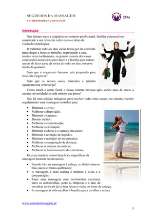 SEGREDOS DA MASSAGEM
5 CURIOSIDADES DA MASSAGEM
www.cursodemassagista.pt
3
Introdução
Nos últimos anos a exigência no contexto profissional, familiar e pessoal tem
aumentado a um ritmo tão veloz como o ritmo de
evolução tecnológica.
Ir trabalhar todos os dias várias horas por dia correndo
para chegar a horas ao trabalho, regressando a casa,
muitas vezes tardiamente, na grande maioria dos casos
com tarefas domésticas para fazer e a família para cuidar,
apesar de fazer parte da rotina de todos os dias, torna-se
muito desgastante.
Será que o organismo humano está preparado para
toda esta exigência?
Será que os nossos ossos, músculos e tendões
aguentam esta sobrecarga?
Como estará e como ficará o nosso sistema nervoso após vários anos de stress a
encarar adversidades a cada minuto que passa?
Não há uma solução milagrosa para resolver todas estas causas, no entanto, receber
regularmente uma massagem contribui para:
 Diminuir o stress;
 Melhorar a disposição;
 Diminuir o cansaço;
 Dormir melhor;
 Melhorar a concentração;
 Melhorar a circulação;
 Diminuir as dores e o cansaço muscular;
 Diminuir a retenção de líquidos;
 Diminuir a restrição de movimentos;
 Melhorar a recuperação de doenças;
 Melhorar o sistema imunitário;
 Melhorar o funcionamento dos intestinos.
Existem também outros benefícios específicos da
massagem bastante interessantes:
 Usando óleo na massagem à cabeça, o cabelo torna-se
mais suave e menos quebradiço;
 A massagem à testa acalma e melhora a visão e a
concentração;
 Fazer uma massagem com movimentos circulares
entre as sobrancelhas, junto às têmporas e a lado da
vertebras cervicais da coluna relaxa e reduz as dores de cabeça;
 A massagem às sobrancelhas é benéfica para os olhos e relaxa.
 