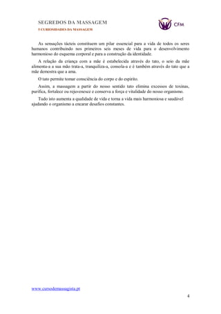SEGREDOS DA MASSAGEM
5 CURIOSIDADES DA MASSAGEM
www.cursodemassagista.pt
4
As sensações tácteis constituem um pilar essencial para a vida de todos os seres
humanos contribuindo nos primeiros seis meses de vida para o desenvolvimento
harmonioso do esquema corporal e para a construção da identidade.
A relação da criança com a mãe é estabelecida através do tato, o seio da mãe
alimenta-a a sua mão trata-a, tranquiliza-a, consola-a e é também através do tato que a
mãe demostra que a ama.
O tato permite tomar consciência do corpo e do espirito.
Assim, a massagem a partir do nosso sentido tato elimina excessos de toxinas,
purifica, fortalece ou rejuvenesce e conserva a força e vitalidade do nosso organismo.
Tudo isto aumenta a qualidade de vida e torna a vida mais harmoniosa e saudável
ajudando o organismo a encarar desafios constantes.
 
