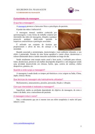 SEGREDOS DA MASSAGEM
5 CURIOSIDADES DA MASSAGEM
www.cursodemassagista.pt
5
Curiosidades da massagem
O que faz a massagem?
A massagem promove o bem-estar físico e psicológico do paciente.
O poder das mãos é indiscutível.
A massagem manual, também conhecida por
quiromassagem, é uma forma de trabalho corporal por
intermédio das mãos do massagista, dirigido a qualquer
pessoa de qualquer idade sendo ajustada às
respetivas características e patologias associadas.
É utilizado um conjunto de técnicas que
proporcionam o alívio da dor, do cansaço e da
ansiedade.
Quando associada a aromoterapia, musicoterapia e num ambiente relaxante, o seu
efeito é potenciado. Permite de uma forma agradável e muito eficaz, desintoxicar e
relaxar diminuindo dores e tensão muscular acumuladas ao longo do dia.
Sendo atualmente uma terapia muito usual e bem aceite, é utilizada para relaxar,
tratar, desintoxicar, promover um melhor desempenho desportivo e até emagrecer sendo
uma atividade desenvolvida em clinicas, hotéis, spas, centros de estética, clubes
desportivos, ginásios, etc.
Quando e onde surgiu a massagem?
A massagem é usada desde os tempos pré-históricos e teve origem na Índia, China,
Japão, Grécia e Roma.
Que técnicas de massagem são habitualmente utilizadas?
Deslizamentos, amassamentos, pressões, percussão, fricção e vibração.
Com que intensidade é realizada a massagem?
Superficial, média ou profunda dependendo do objetivo da massagem, da zona a
tratar e da idade, sexo e musculatura do paciente.
A massagem induz o sono?
Sim, o relaxamento que em si mesmo tem um efeito terapêutico é muito útil para
induzir o sono.
 