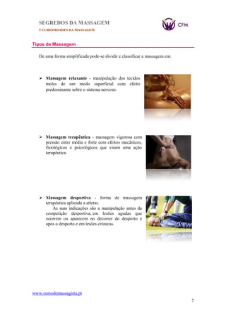 SEGREDOS DA MASSAGEM
5 CURIOSIDADES DA MASSAGEM
www.cursodemassagista.pt
7
Tipos de Massagem
De uma forma simplificada pode-se dividir e classificar a massagem em:
 Massagem relaxante - manipulação dos tecidos
moles de um modo superficial com efeito
predominante sobre o sistema nervoso.
 Massagem terapêutica - massagem vigorosa com
pressão entre média e forte com efeitos mecânicos,
fisiológicos e psicológicos que visam uma ação
terapêutica.
 Massagem desportiva - forma de massagem
terapêutica aplicada a atletas.
As suas indicações são a manipulação antes da
competição desportiva, em lesões agudas que
ocorrem ou aparecem no decorrer do desporto e
após o desporto e em lesões crónicas.
 