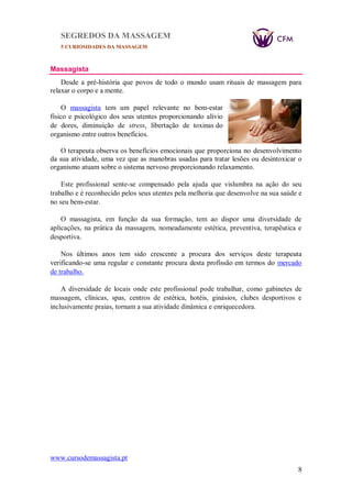 SEGREDOS DA MASSAGEM
5 CURIOSIDADES DA MASSAGEM
www.cursodemassagista.pt
8
Massagista
Desde a pré-história que povos de todo o mundo usam rituais de massagem para
relaxar o corpo e a mente.
O massagista tem um papel relevante no bem-estar
físico e psicológico dos seus utentes proporcionando alívio
de dores, diminuição de stress, libertação de toxinas do
organismo entre outros benefícios.
O terapeuta observa os benefícios emocionais que proporciona no desenvolvimento
da sua atividade, uma vez que as manobras usadas para tratar lesões ou desintoxicar o
organismo atuam sobre o sistema nervoso proporcionando relaxamento.
Este profissional sente-se compensado pela ajuda que vislumbra na ação do seu
trabalho e é reconhecido pelos seus utentes pela melhoria que desenvolve na sua saúde e
no seu bem-estar.
O massagista, em função da sua formação, tem ao dispor uma diversidade de
aplicações, na prática da massagem, nomeadamente estética, preventiva, terapêutica e
desportiva.
Nos últimos anos tem sido crescente a procura dos serviços deste terapeuta
verificando-se uma regular e constante procura desta profissão em termos do mercado
de trabalho.
A diversidade de locais onde este profissional pode trabalhar, como gabinetes de
massagem, clínicas, spas, centros de estética, hotéis, ginásios, clubes desportivos e
inclusivamente praias, tornam a sua atividade dinâmica e enriquecedora.
 