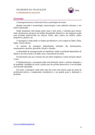 SEGREDOS DA MASSAGEM
5 CURIOSIDADES DA MASSAGEM
www.cursodemassagista.pt
9
Conclusão
A massagem promove o bem-estar físico e psicológico do utente.
Quando associada a aromoterapia, musicoterapia e num ambiente relaxante, o seu
efeito é potenciado.
Sendo atualmente uma terapia muito usual e bem aceite, é utilizada para relaxar,
tratar, desintoxicar, promover um melhor desempenho desportivo e até emagrecer sendo
uma atividade desenvolvida em clinicas, hotéis, spas, centros de estética, clubes
desportivos, ginásios, etc.
A massagem é usada desde os tempos pré-históricos e teve origem na Índia, China,
Japão, Grécia e Roma.
As técnicas de massagem habitualmente utilizadas são deslizamentos,
amassamentos, pressões, percussão, fricção e vibração.
A intensidade da massagem pode ser superficial, média ou profunda dependendo do
objetivo, da zona a tratar e da idade, sexo e musculatura do utente.
O relaxamento que em si mesmo tem um efeito terapêutico é muito útil para induzir
o sono.
É fundamental que o massagista tenha uma formação inicial e contínua adequada e
de qualidade, detalhada de teoria e prática que lhe permita desenvolver a sua atividade
com elevada capacidade.
Em suma, a massagem sendo tanto uma arte como uma ciência exige por parte do
profissional perícia e compreensão consideráveis e um grande gosto e dedicação à
profissão.
 