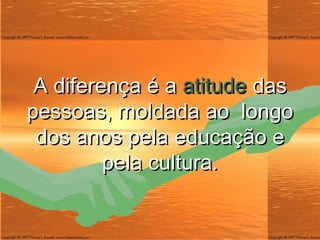 A diferença é a  atitude  das pessoas, moldada ao  longo dos anos pela educação e pela cultura. 