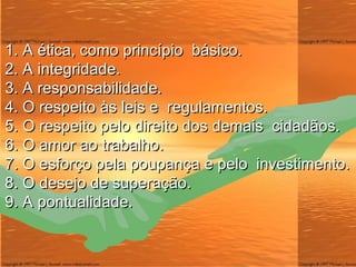 1. A  ética , como princípio  básico. 2. A integridade. 3. A responsabilidade. 4. O respeito às leis e  regulamentos. 5. O respeito pelo direito dos demais  cidadãos. 6. O amor ao trabalho. 7. O esforço pela poupança e pelo  investimento. 8. O desejo de superação. 9. A pontualidade. 