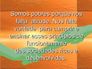 Somos pobres porque nos falta  atitude. Nos falta vontade  para cumprir e ensinar esses princípios de funcionamento das sociedades ricas e desenvolvidas. 
