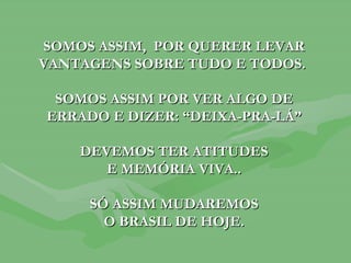 SOMOS ASSIM,  POR QUERER LEVAR VANTAGENS SOBRE TUDO E TODOS.  SOMOS ASSIM POR VER ALGO DE ERRADO E DIZER: “DEIXA-PRA-LÁ” DEVEMOS TER ATITUDES E MEMÓRIA VIVA.. SÓ ASSIM MUDAREMOS O BRASIL DE HOJE. 