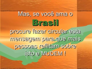 Mas, se você ama  o Brasil procure fazer circular esta mensagem para que mais pessoas reflitam sobre isto e  MUDEM   ! 