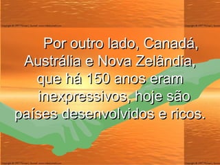 Por outro lado, Canadá, Austrália e Nova Zelândia, que há 150 anos eram   inexpressivos, hoje são países desenvolvidos e ricos. 