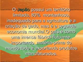 O  Japão  possui um território limitado, 80%  montanhoso, inadequado para a agricultura e a criação de gado, mas é a segunda  economia mundial.O país é como uma imensa fábrica flutuante, importando  matéria-prima do mundo todo e exportando produtos manufaturados. 