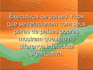 Executivos de países  ricos que se relacionam com seus pares de países pobres mostram que não há diferença intelectual significativa. 