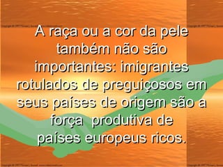 A raça ou a cor da pele também não são importantes: imigrantes rotulados de preguiçosos em seus países de origem são a força  produtiva de países europeus ricos. 