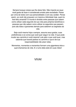 Sempre busque coisas que lhe deixe feliz. Não importa se oque
você gosta de fazer é considerado errado pela sociedade. Passe
por cima de todos com sua personalidade e com seu caráter. Pense
assim, se você não propuser a si mesma a felicidade hoje, quem te
fará feliz amanhã? O mundo é dividido entre pessoas que sabem
como utilizar cada segundo de sua vida para próprios benefícios e
pessoas que não sabem como utilizar os segundos que passam,
pois são tolas e ignorantes demais para saberem os segredos da
vida.
Seja você mesma hoje e sempre, assuma seus gostos, suas
preferências e os rumos que você quer seguir na vida. O que pode
mudar seu caminho é você mesma! Lute pelo o que você quer, mas
sabendo que haverá pedras no caminho e que é de sua
responsabilidade não pisar nelas.
Momentos, momentos e momentos formam uma gigantesca teia a
qual chamamos de vida. E o rumo dela está em suas mãos!
VIVA!
 