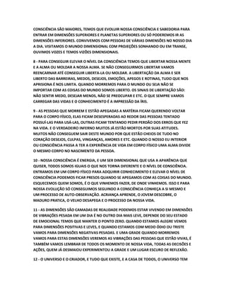 CONSCIÊNCIA SÃO MAIORES, TEMOS QUE EVOLUIR NOSSA CONSCIÊNCIA E SABEDORIA PARA
ENTRAR EM DIMENSÕES SUPERIORES E PLANETAS SUPERIORES OU SÓ PODEREMOS IR AS
DIMENSÕES INFERIORES. CONVIVEMOS COM PESSOAS DE VÁRIAS DIMENSÕES NO NOSSO DIA
A DIA. VISITAMOS O MUNDO DIMENSIONAL COM PROJEÇÕES SONHANDO OU EM TRANSE,
OUVIMOS VOZES E TEMOS VIZÕES DIMENSIONAIS.
8 - PARA CONSEGUIR ELEVAR O NÍVEL DA CONSCIÊNCIA TEMOS QUE LIBERTAR NOSSA MENTE
E A ALMA OU MOLDAR A NOSSA ALMA. SE NÃO CONSEGUIRMOS LIBERTAR VAMOS
REENCARNAR ATÉ CONSEGUIR LIBERTA-LA OU MOLDAR. A LIBERTAÇÃO DA ALMA E SER
LIBERTO DAS BARREIRAS, MEDOS, DESEJOS, EMOÇÕES, APEGOS E ROTINAS, TUDO QUE NOS
APRISIONA É NOS LIMITA. QUANDO MORREMOS PARA O MUNDO OU SEJA NÃO SE
IMPORTAR COM AS COISAS DO MUNDO SOMOS LIBERTO. OS SINAIS DE LIBERTAÇÃO SÃO:
NÃO SENTIR MEDO, DESEJAR MENOS, NÃO SE PREOCUPAR E ETC. O QUE SEMPRE VAMOS
CARREGAR DAS VIDAS E O CONHECIMENTO É A IMPRESSÃO DA ÍRIS.
9 - AS PESSOAS QUE MORREM E ESTÃO APEGADAS A MATÉRIA FICAM QUERENDO VOLTAR
PARA O CORPO FÍSICO, ELAS FICAM DESESPERADAS AO REDOR DAS PESSOAS TENTADO
POSSUÍ-LAS PARA USÁ-LAS, OUTRAS FICAM TENTANDO PEDIR PERDÃO DOS ERROS QUE FEZ
NA VIDA. E O VERDADEIRO INFERNO MUITOS JÁ ESTÃO MORTOS POR SUAS ATITUDES.
MUITOS NÃO CONSEGUEM SAIR DESTE MUNDO POR QUE ESTÃO CHEIOS DE TUDO NO
CORAÇÃO DESEJOS, CULPAS, VINGANÇAS, AMORES E ETC. QUANDO O NOSSO EU INTERIOR
OU CONSCIÊNCIA PASSA A TER A EXPERIÊNCIA DE VIDA EM CORPO FÍSICO UMA ALMA DIVIDE
O MESMO CORPO NO NASCIMENTO DA PESSOA.
10 - NOSSA CONSCIÊNCIA É ENERGIA, E UM SER DIMENSIONAL QUE USA A APARÊNCIA QUE
QUISER, TODOS SOMOS IGUAIS O QUE NOS TORNA DIFERENTE E O NÍVEL DE CONSCIÊNCIA.
ENTRAMOS EM UM CORPO FÍSICO PARA ADQUIRIR CONHECIMENTO E ELEVAR O NÍVEL DE
CONSCIÊNCIA PODEMOS FICAR PRESOS QUANDO SE APEGAMOS COM AS COISAS DO MUNDO.
ESQUECEMOS QUEM SOMOS, É O QUE VINHEMOS FAZER, DE ONDE VINHEMOS. ISSO E PARA
NOSSA EVOLUÇÃO SÓ CONSEGUIMOS SEGUINDO A CONSCIÊNCIA CONHEÇA A SI MESMO E
UM PROCESSO DE AUTO-OBSERVAÇÃO. ACRIANÇA APRENDE, O JOVEM DESCOBRE, O
MADURO PRATICA, O VELHO DESAPEGA E O PROCESSO DA NOSSA VIDA.
11 - AS DIMENSÕES SÃO CAMADAS DE REALIDADE PODEMOS ESTAR VIVENDO EM DIMENSÕES
DE VIBRAÇÕES PESADA EM UM DIA É NO OUTRO DIA MAIS LEVE, DEPENDE DO SEU ESTADO
DE EMOCIONAL TEMOS QUE MANTER O PONTO ZERO. QUANDO ESTAMOS ALEGRE VEMOS
PARA DIMENSÕES POSITIVAS E LEVES, E QUANDO ESTAMOS COM MEDO ÓDIO OU TRISTE
VAMOS PARA DIMENSÕES NEGATIVAS PESADAS. E UMA GRADE QUANDO MORREMOS
VAMOS PARA ESTAS DIMENSÕES VEREMOS AS VIBRAÇÕES DAS PESSOAS QUE ESTÃO VIVAS, É
TAMBÉM VAMOS LEMBRAR DE TODOS OS MOMENTO DE NOSSA VIDA, TODAS AS DECISÕES E
AÇÕES, QUEM JÁ DESMAIOU EXPERIMENTOU A GRADE E UM LUGAR ESCURO DE REFLEXÃO.
12 - O UNIVERSO E O CRIADOR, E TUDO QUE EXISTE, E A CASA DE TODOS, O UNIVERSO TEM
 