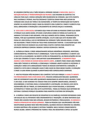 SE VIRAREM CONTRA ELES, É NÃO DEIXAR A VERDADE CHEGAR A NOVA ERA, QUE E A
INSTIÇÃO NATURAL É TRANSFORMAÇÃO DO MUNDO. ELES MUDAM AS ESCRITAS É AS
LÍNGUAS PARA QUE A NOSSA GERAÇÃO NÃO SOUBESSEM DA VERDADE, QUE ESTA ESCRITA
NAS CAVERNAS E PEDRAS. MUITOS DESENHO É ESCRITAS ERAM PARA NOS AVISAR DA
VERDADE DOS CICLOS DA TERRA É DA ESCRAVIDÃO. O TEMPO DE RENOVAÇÃO DO PLANETA
SEMPRE VAI ACONTECER ONDE E MAR OU DESERTO VIRA FLORESTA E ONDE E FLORESTA FICA
SECO, OBRIGANDO A MIGRAÇÃO E CRUZAMENTO DE ESPECES RAÇAS E HUMANOS.
5 - ESTA VIDA E UMA ESCOLA ESTAMOS AQUI PARA ESTUDAR AS PESSOAS COMO ELAS AGEM
E PORQUE ELAS AGEM ASSIM, ESTUDAR A NATUREZA COMO SE FORMA AS PLANTAS OS
ANIMAIS É ESTUDAR Á NOS MESMOS. POR QUE AGIMOS DESTA FORMA, PENSAMOS DESTA
FORMA, POR QUE QUEREMOS SEMPRE ATENÇÃO. A ELITE SABE QUE ESTE MUNDO NÃO
PASSA DE UMA ESCOLA, ELES SE INFORMAM DA VERDADE É NÃO SEGUEM REGAS. O PAPEL
DO SALVADOR E TIRAR O POVO DA TOCA PARA ESCRAVIZAR É MATAR. O SALVADOR QUE VEM
VAI FAZER POVO DE ESCRAVO VAI LEVAR PARA O EGITO E DEPOIS PARA DESERTO VAI
OFERECER EMPREGO COMIDA E BEBIDA E DEPOIS ESCRAVIZA E MATAR.
6 - GLÂNDULA PINEAL E ONDE ARMAZENAMOS NOSSAS MEMÓRIAS VERDADES, MENTIRAS,
CONHECIMENTOS, PERSPECTIVAS É LEMBRANÇAS. TUDO FICA NA MEMÓRIA É A MENTE USA
O QUE ESTA LA GUARDADO. NA MENTE ESTÃO OS PENSAMENTOS, AS PREOCUPAÇÕES DO DIA
A DIA QUE CRIAMOS É O QUE E IMPLANTADO SUBLIMINARMENTE. O MOMENTO AQUI
AGORA E UMA FORMA DE DEIXAR NOSSA MENTE LIMPA. A MENTE PODE VIRAR UMA PRISÃO
PARA NÓS É NOSSO EU INTERIOR, A CONFIANÇA E VERDADE LIBERTA NOSSO EU INTERIOR. O
CORAÇÃO E ONDE ESTA ARMAZENADO TODOS OS NOSSOS SENTIMENTOS E EMOÇÕES. O
CORRETO E ESTÁ COM O CORAÇÃO VAZIO É NÃO CHEIO DE ÓDIO MEDO PAIXÃO. O CORAÇÃO
E ONDE A ALMA MORA QUANDO ALIMENTAMOS NÃO CONSEGUIMOS DOMINAR.
7 - MUITAS PESSOAS NÃO MUDAM O SEU CARÁTER É ATITUDE PORQUE A ALMA É A MENTE
FOI PROGRAMADA PARA VIVER DESSE JEITO, POUCOS CONSEGUEM MOLDAR. QUEREMOS
SAIR DO SOFRIMENTO MAS NÃO QUEREMOS ABANDONAR OS APEGOS DESTE MUNDO, TUDO
E UM JOGO. O SER HUMANO FOI CRIADO PARA ESTA SEMPRE OBSERVANDO, CRIANDO E
DESCOBRINDO. O SISTEMA CRIOU A ESCRAVIDÃO É A DISTRAÇÃO. OS ÚNICOS LIVES DESTA
ESCRAVIDÃO SÃO AS TRIBOS, AS COMUNIDADES QUE VIVEM ISOLADAS, A SOCIEDADE
ALTERNATIVA É TODOS QUE SÃO AUTO SUSTENTÁVEL. TODAS AS PESSOAS QUE DEPENDE DO
SISTEMA E ESCRAVO PORQUE COLABORA PARA MANTER O SISTEMA EM OPERAÇÃO.
8 - A FAMÍLIA E MAIS UM DESAFIO DE DESAPEGO SE AS FAMÍLIAS VIVESSEM SEPARADAS CADA
UM SEGUIA SEU EU INTERIOR É NÃO ENSINAMENTOS E TRADIÇÕES. OS BENS MATERIAIS QUE
TEMOS SÃO USADOS PARA NOS APEGAR, DEIXAR DISTRAÍDOS E PREGUIÇOSOS. OS AMIGOS E
FAMÍLIA ATRAPALHA NA NOSSA JORNADA. TODA SA PESSOAS QUE VALORIZAMOS VÃO NOS
DECEPCIONAR QUANDO MAIS NÓS PRECISAMOS, QUANDO ENVOLVE DINHEIRO OU AMORES.
OS BENS MATÉRIAS VÃO ACABAR O SISTEMA TAMBÉM, MAS O NOSSO CONHECIMENTO
NUNCA ACABA. AMAR O PRÓXIMO NA TEORIA E FÁCIL NO DESESPERO E DIFÍCIL SÓ QUEM
 