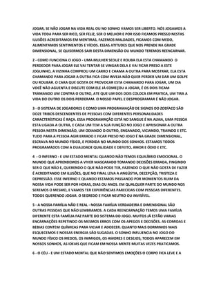 JOGAR, SE NÃO JOGAR NA VIDA REAL OU NO SONHO VAMOS SER LIBERTO. NÓS JOGAMOS A
VIDA TODA PARA SER RICO, SER FELIZ, SER O MELHOR E POR ISSO FICAMOS PRESSO NESTAS
ILUSÕES ACREDITAMOS EM MENTIRAS, FAZEMOS MALDADES, FICAMOS COM MEDO,
ALIMENTAMOS SENTIMENTOS E VÍCIOS. ESSAS ATITUDES QUE NOS PRENDE NA GRADE
DIMENSIONAL, SE QUISERMOS SAIR DESTA DIMENSÃO OU MUNDO TEREMOS REENCARNAR.
2 - COMO FUNCIONA O JOGO - UMA MULHER SEDUZ E ROUBA ELA ESTA CHAMANDO O
PERDEDOR PARA JOGAR ELE VAI TENTAR SE VINGAR DELA E VAI FICAR PRESO A ESTE
JOGUINHO, A VIZINHA COMPROU UM CARRO E CHAMA A OUTRA PARA MOSTRAR, ELA ESTA
CHAMANDO PARA JOGAR A OUTRA FICA COM INVEJA NÃO QUER PERDER VAI DAR UM GOLPE
OU ROUBAR. O CARA QUE GOSTA DE PROVOCAR ESTA CHAMANDO PARA JOGAR, UM DIA
VOCÊ NÃO AGUENTA E DISCUTE COM ELE JÁ COMEÇOU A JOGAR, É OS DOIS FICAM
TRAMANDO UM CONTRA O OUTRO, ATE QUE UM DOS DOIS COLOCA EM PRATICA, UM TIRA A
VIDA DO OUTRO OS DOIS PERDERAM. O NOSSO PAPEL E DESPROGRAMAR É NÃO JOGAR.
3 - O SISTEMA DE JOGADORES E COMO UMA PROGRAMAÇÃO DE SIGNOS DO ZODÍACO SÃO
DOZE TRIBOS DESCENDENTES DE PESSOAS COM DIFERENTES PERSONALIDADES
CARACTERÍSTICAS É RAÇA. ESSA PROGRAMAÇÃO ESTÁ NO SANGUE É NA ALMA, UMA PESSOA
ESTA LIGADA A OUTRA, E CADA UM TEM A SUA FUNÇÃO NO JOGO E APRISIONAR A OUTRA
PESSOA NESTA DIMENSÃO, UM ODIANDO O OUTRO, ENGANADO, VICIANDO, TRAINDO E ETC.
TUDO PARA A PESSOA AGIR ERRADO E FICAR PRESO NO JOGO É NA GRADE DIMENSIONAL,
ESCRAVA NO MUNDO FÍSICO, E PERDIDA NO MUNDO DOS SONHOS. ESTAMOS TODOS
PROGRAMADOS COM A DUALIDADE QUALIDADE E DEFEITO, AMOR E ÓDIO E ETC.
4 - O INFERNO - E UM ESTADO MENTAL QUANDO NÃO TEMOS EQUILÍBRIO EMOCIONAL. O
MUNDO QUE APRENDEMOS A VIVER MASCARADO TOMANDO DECISÕES ERRADA, FINGINDO
SER O QUE NÃO E, QUERENDO O QUE NÃO PODE TER, FAZENDO O QUE NÃO GOSTA DE FAZER
É ACREDITANDO EM ILUSÕES, QUE NO FINAL LEVA A ANGÚSTIA, DECEPÇÃO, TRISTEZA E
DEPRESSÃO. ESSE INFERNO E QUANDO ESTAMOS PASSANDO POR MOMENTOS RUIM DA
NOSSA VIDA PODE SER POR HORAS, DIAS OU ANOS. EM QUALQUER PARTE DO MUNDO NOS
SEREMOS O MESMO, E VAMOS TER EXPERIÊNCIAS PARECIDAS COM PESSOAS DIFERENTES.
TODOS QUERENDO JOGAR. O SEGREDO E FICAR NEUTRO OU INVISÍVEL.
5 - A NOSSA FAMÍLIA NÃO E REAL - NOSSA FAMÍLIA VERDADEIRA E DIMENSIONAL SÃO
OUTRAS PESSOAS QUE NÃO LEMBRAMOS. A CADA REENCARNAÇÃO TEMOS UMA FAMÍLIA
DIFERENTE ESTA FAMÍLIA FAZ PARTE DO SISTEMA DO JOGO. MUITOS JÁ ESTÃO VARIAS
ENCARNAÇÕES REPETINDO OS MESMOS ERROS COM OS APEGOS E DECISÕES. AS COMIDAS E
BEBIAS CONTEM QUÍMICAS PARA VICIAR E ADOECER. QUANTO MAIS DORMIMOS MAIS
ESQUECEMOS E NOSSAS ENERGIA SÃO SUGADAS. O SONHO INFLUENCIA NO JOGO DO
MUNDO FÍSICO OS MEDOS, OS INIMIGOS, OS AMORES E DESEJOS; TODOS APARECEM EM
NOSSOS SONHOS, AS IDEIAS QUE FICAM EM NOSSA MENTE MUITAS VEZES PRATICAMOS.
6 - O CÉU - E UM ESTADO MENTAL QUE NÃO SENTIMOS EMOÇÕES O CORPO FICA LEVE E A
 