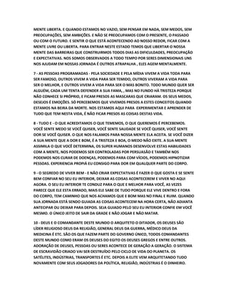 MENTE LIBERTA. E QUANDO ESTAMOS NO VAZIO, SEM PENSAR EM NADA, SEM MEDOS, SEM
PREOCUPAÇÕES, SEM AMBIÇÕES. E NÃO SE PREOCUPAMOS COM O PRESENTE, O PASSADO
OU COM O FUTURO. E SENTIR O QUE ESTÁ ACONTECENDO AO NOSSO REDOR, FICAR COM A
MENTE LIVRE OU LIBERTA. PARA ENTRAR NESTE ESTADO TEMOS QUE LIBERTAR O NOSSA
MENTE DAS BARREIRAS QUE CONSTRUIRMOS TODOS DIAS AS DIFICULDADES, PREOCUPAÇÃO
E EXPECTATIVAS. NOS SOMOS OBSERVADOS A TODO TEMPO POR SERES DIMENSIONAIS UNS
NOS AJUDAM EM NOSSAS JORNADA É OUTROS ATRAPALHA , ELES AGEM MENTALMENTE.
7 - AS PESSOAS PROGRAMADAS - PELA SOCIEDADE E PELA MÍDIA VIVEM A VIDA TODA PARA
SER FAMOSO, OUTROS VIVEM A VIDA PARA SER TEMIDO, OUTROS VIVERAM A VIDA PARA
SER O MELHOR, E OUTROS VIVEM A VIDA PARA SER O MAS BONITO. TODO MUNDO QUER SER
ALGUÉM, CADA UM TENTA DEFENDER A SUA FAMA, , MAS NO FUNDO HÁ TRISTEZA PORQUE
NÃO CONHECE SI PRÓPRIO, E FICAM PRESOS AS MASCARAS QUE CRIARAM. OS SEUS MEDOS,
DESEJOS É EMOÇÕES. SÓ PERCEBEMOS QUE VIVEMOS PRESOS A ESTES CONCEITOS QUANDO
ESTAMOS NA BEIRA DA MORTE. NOS ESTAMOS AQUI PARA EXPERIMENTAR E APRENDER DE
TUDO QUE TEM NESTA VIDA, É NÃO FICAR PRESOS AS COISAS DESTAS VIDA.
8 - TUDO E - O QUE ACREDITAMOS O QUE TEMEMOS, O QUE QUEREMOS É PERCEBEMOS.
VOCÊ SENTE MEDO SE VOCÊ QUISER, VOCÊ SENTE SAUDADE SE VOCÊ QUISER, VOCÊ SENTE
DOR SE VOCÊ QUISER. O QUE NOS FALAMOS PARA NOSSA MENTE ELA ACEITA. SE VOCÊ DIZER
A SUA MENTE QUE A DOR E BOM, É A TRISTEZA E BOA, O MEDO NÃO EXITE. A SUA MENTE
ASSIMILA O QUE VOCÊ DETERMINA, OS SUPER HUMANOS DESENVOLVE ESTAS HABILIDADES
COM A MENTE, NOS PODEMOS SER CONTROLADAS POR PERSUASÃO E TAMBÉM NOS
PODEMOS NOS CURAR DE DOENÇAS, PODEMOS PARA COM VÍCIOS, PODEMOS HIPNOTIZAR
PESSOAS. EXPERIENCIA PROPIÁ EU CONSIGO PARA DOR EM QUALQUER PARTE DO CORPO.
9 - O SEGREDO DE VIVER BEM - E NÃO CRIAR EXPECTATIVAS É FAZER O QUE GOSTA E SE SENTE
BEM CONFIAR NO SEU EU INTERIOR, DEIXAR AS COISAS ACONTECEREM E VIVER NO AQUI
AGORA. O SEU EU INTERIOR TE CONDUZ PARA O QUE E MELHOR PARA VOCÊ, AS VEZES
PARECE QUE ELE ESTA ERRADO, MAIS ELE SABE DE TUDO PORQUE ELE VIVE DENTRO E FORA
DO CORPO, TEM CAMINHO QUE NOS ACHAMOS QUE E BOM MAS NO FINAL E RUIM. QUANDO
SUA JORNADA ESTÁ SENDO GUIADA AS COISAS ACONTECEM NA HORA CERTA, NÃO ADIANTA
ANTECIPAR OU DEIXAR PARA DEPOIS. SEJA GUIADO PELO SEU EU INTERIOR CONFIE EM VOCÊ
MESMO. O ÚNICO JEITO DE SAIR DA GRADE E NÃO JOGAR E NÃO MATAR.
10 - DEUS E O COMANDANTE DESTE MUNDO O ARQUITETO O DITADOR, OS DEUSES SÃO
LÍDER RELIGIOSO DEUS DA RELIGIÃO, GENERAL DEUS DA GUERRA, MÉDICO DEUS DA
MEDICINA É ETC. SÃO OS QUE FAZEM PARTE DO GOVERNO ÚNICO, TODOS COMANDANTES
DESTE MUNDO COMO ERAM OS DEUSES DO EGITO OS DEUSES GREGOS E ENTRE OUTROS.
ADORAÇÃO DE DEUSES, PESSOAS OU SERES ACONTECE DE GERAÇÃO A GERAÇÃO. O SISTEMA
DE ESCRAVIDÃO CRIADO VAI SER DESTRUÍDO PELO CICLO DE VIDA DO PLANETA. OS
SATÉLITES, INDÚSTRIAS, TRANSPORTES É ETC. DEPOIS A ELITE VEM ARQUITETANDO TUDO
NOVAMENTE COM SEUS JOGADORES DA POLÍTICA, RELIGIÃO, INDÚSTRIAS É O DINHEIRO.
 
