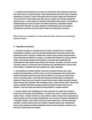 11 - QUANDO ESTIVER DENTRO DE UM JOGO USE ESTRATEGIA PARA CONSEGUIR SAIR ILESO
SEM TIRAR VIDAS É CAUSAR ESTRAGOS. PARA SOBREVIVER EM UM JOGO TENHA PACIÊNCIA,
SABEDORIA E CUIDADO. O JOGO E PROVAÇÃO PARA VER COMO VAMOS NOS COMPORTAR
OU ATUAR NESTE TEATRO.TEMOS QUE SER JUSTO OU VAMOS VOLTAR PARA CONSERTAR
NOSSOS FALHAS. A TODO TEMPO VAI APARECER JOGADORES PARA JOGAR E UM SISTEMA DE
PROGRAMAÇÃO DAS ALMAS VIVENTES EM CORPOS HUMANOS, ESTAREMOS SEMPRE
JOGANDO SEM PERCEBER. NA NOSSA JORNADA APRENDERMOS COM AS SITUAÇÕES E
EXPERIÊNCIAS DA NOSSA VIDA NO PLANETA TERRA SEJA CONSCIENTE E INTEGRO.
Difícil e querer ser um ninguém, E a maior missão do homem. Queremos ser reconhecidos
queridos e bonitos.
3 - Segredos do Sonhos.
1 - O MUNDO DO SONHO E O MUNDO QUE FICA ENTRE O MUNDO FÍSICO E O MUNDO
DIMENSIONAL O SONHO E USADO PELOS SERES DIMENSIONAIS PARA NOS AJUDAR COM
MENSAGEM AVISOS E DIREÇÃO. TAMBÉM SÃO USADOS PARA COLOCAR TRAUMAS MEDO
IDEIAS MALIGNAS NA MENTES DA PESSOAS. OS SONHOS SÃO CRIADO PELA NOSSA MENTE E
ALMAS. QUE ACESSAM NOSSOS PENSAMENTOS E AS COISAS QUE GUARDAMOS NO
SUBCONSCIENTE SÃO USADOS PARA CRIAÇÃO DOS SONHOS. OS MEDOS, ALEGRIAS, CULPAS,
TRAUMAS, DESEJOS. AS FANTASIAS SÃO GUARDADAS NO SUBCONSCIENTE E USADAS PARA
CRIAR SONHOS E TAMBÉM PARA NOS LEMBRAR DAS COISAS TEMEMOS.
2 - AS PROJEÇÕES DO SONHOS SEMPRE TEM ALGO DE ERRADO PORQUE NÃO E REAL,
QUANDO DESCONFIAMOS O SONHO ACABA, OS SERES DIMENSIONAIS NÃO CONSEGUEM
FAZER AS PROJEÇÕES PERFEITAS USAM PESSOAS MORTAS, CASA ANTIGA, PESSOAS SEM
ROSTO, RUAS SEM SAÍDAS, TUDO PARA NOS ENGANAR,TRAUMATIZAR, SUGAR NOSSAS
ENERGIAS É REALIZAR OS SEUS DESEJOS. CRIAM PESSOAS PARA TERMOS RELAÇÕES SEXUAIS,
CRIAM PESSOAS QUE ODIAMOS PARA FAZERMOS O MAL, CRIAM PESSOAS PARA TENTAR NOS
MATAR. QUANDO TENTAMOS AJUDAR ALGUÉM NO SONHO FICAMOS PARA TRAZ OU
PERDIDO. TUDO ISSO PARA NOS MANTER EM MOVIMENTO E LIBERAR ENERGIA.
3 - ALGUNS SONHOS SÃO LEMBRANÇAS DE VIDAS PASSADAS DE LUGRES QUE VIVEMOS E
COISAS QUE PRATICAMOS ANTERIORMENTE. O SONHO NOS AJUDA A TOMAR DECISÕES NO
MUNDO FÍSICO. O SONHO ARTIFICIAL E UMA GRADE OU REDE E CRIADA PELAS MAQUINAS DA
CERN E MANIPULADO PELOS SERES DIMENSIONAIS. ELES COLHEM OS NOSSOS PENSAMENTOS
E EMOÇÕES DIÁRIAS E CRIA SONHOS COLETIVOS PARA MANIPULAR E CONTROLAR NOSSAS
DECISÕES. O SONHO MENTAL NOS QUE CRIAMOS PODEMOS MANIPULAR, APRENDEMOS
MUITA COISA QUANDO ESTAMOS SONHANDO DONS DE VIDAS PASSADAS, O SONHO E UM
ESPELHO E QUEM SOMOS DE VERDADE.
 
