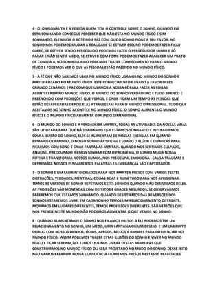 4 - O ONIRONAUTA E A PESSOA QUEM TEM O CONTROLE SOBRE O SONHO, QUANDO ELE
ESTA SONHANDO CONSEGUE PERCEBER QUE NÃO ESTA NO MUNDO FÍSICO E SIM
SONHANDO, ELE MUDA O ROTEIRO E FAZ COM QUE O SONHO FIQUE A SEU FAVOR. NO
SONHO NOS PODEMOS MUDAR A REALIDADE SE ESTIVER ESCURO PODEMOS FAZER FICAR
CLARO, SE ESTIVER SENDO PERSEGUIDO PODEMOS FAZER O PERSEGUIDOR SUMIR E SÓ
PARAR E NÃO SENTIR MEDO, SE ESTIVER COM FOME PODEMOS FAZER APARECER UM PRATO
DE COMIDA A, NO SONHO LUCIDO PODEMOS TRAZER CONHECIMENTO PARA O MUNDO
FÍSICO E PODEMOS VER O QUE AS PESSOAS ESTÃO FAZENDO NO MUNDO FÍSICO.
5 - A FÉ QUE NÃO SABEMOS USAR NO MUNDO FÍSICO USAMOS NO MUNDO DO SONHO E
MATERIALIZADO NO MUNDO FÍSICO. ESTE CONHECIMENTO E USADO A FAVOR DELES
CRIANDO CENÁRIOS E FAZ COM QUE USAMOS A NOSSA FÉ PARA FAZER AS COISAS
ACONTECEREM NO MUNDO FÍSICO. O MUNDO DO SONHO VERDADEIRO E TUDO BRANCO E
PREENCHIDO COM PROJEÇÕES QUE VEMOS, E ONDE FICAM UM TEMPO AS PESSOAS QUE
ESTÃO DESAPEGADAS DEPOIS ELAS ATRAVESSAM PARA O MUNDO DIMENSIONAL. TUDO QUE
ACEITAMOS NO SONHO ACONTECE NO MUNDO FÍSICO. O SONHO ALIMENTA O MUNDO
FÍSICO E O MUNDO FÍSICO ALIMENTA O MUNDO DIMENSIONAL.
6 - O MUNDO DO SONHO E A VERDADEIRA MATRIX, TODAS AS ATIVIDADES DA NOSSAS VIDAS
SÃO UTILIZADA PARA QUE NÃO SAIBAMOS QUE ESTAMOS SONHANDO E INTERAGIRMOS
COM A ILUSÃO DO SONHO, ELES SE ALIMENTAM DE NOSSAS ENERGIAS EM QUANTO
ESTAMOS DORMINDO, O NOSSO SONHO ARTIFICIAL E USADO O FLÚOR E QUÍMICAS PARA
FICARMOS COM SONO E CRIAR FANTASIAS MENTAIS. QUANDO NOS SENTIMOS CULPADO,
ANSIOSO, PREOCUPADO IREMOS SONHAR COM O PROBLEMA. O SONHO MUDA NOSSA
ROTINA E TRANSFORMA NOSSOS RUMOS, NOS PREOCUPA, EMOCIONA , CAUSA TRAUMAS E
DEPRESSÃO. NOSSOS PENSAMENTOS PALAVRAS E LEMBRANÇAS SÃO CAPTURADOS.
7 - O SONHO E UM LABIRINTO CRIADOS PARA NOS MANTER PRESOS COM VÁRIOS TESTES
DISTRAÇÕES, VERDADES, MENTIRAS, COISAS BOAS E RUIM TUDO PARA NOS APRISIONAR.
TEMOS 90 VERSÕES DE SONHO REPETIMOS ESTES SONHOS QUANDO NÃO DESISTIMOS DELES.
AS PROJEÇÕES SÃO MONTADAS COM DEFEITOS E GRADES ABSURDOS, SE OBSERVARMOS
SABEREMOS QUE ESTAMOS SONHANDO. QUANDO DESISTIRMOS DAS 90 VERSÕES DOS
SONHOS ESTAREMOS LIVRE. EM CADA SONHO TEMOS UM RELACIONAMENTO DIFERENTE,
MORAMOS EM LUGARES DIFERENTES, TEMOS PROFISSÕES DIFERENTES. SÃO VERSÕES QUE
NOS PRENDE NESTE MUNDO NÃO PODEMOS ALIMENTAR O QUE VEMOS NO SONHO.
8 - QUANDO ALIMENTAMOS O SONHO NOS FICAMOS PRESOS A ELE PODEMOS TER UM
RELACIONAMENTO NO SONHO, UM MEDO, UMA FANTASIA OU UM DESEJO. E UM LABIRINTO
CRIADO COM NOSSOS DESEJOS, ÓDIOS, APEGOS, MEDOS E AMORES PARA INFLUENCIAR NO
MUNDO FÍSICO. ASSIM PODEMOS TRAZER ESTAS ILUSÕES DO SONHO E VIVER NO MUNDO
FÍSICO E FICAR SEM NOÇÃO. TEMOS QUE NOS LIVRAR DESTAS BARREIRAS QUE
CONSTRUIRMOS NO MUNDO FÍSICO OU SERA PROJETADO NO MUDO DO SONHO. DESSE JEITO
NÃO VAMOS EXPANDIR NOSSA CONSCIÊNCIA FICAREMOS PRESOS NESTAS 90 REALIDADES
 