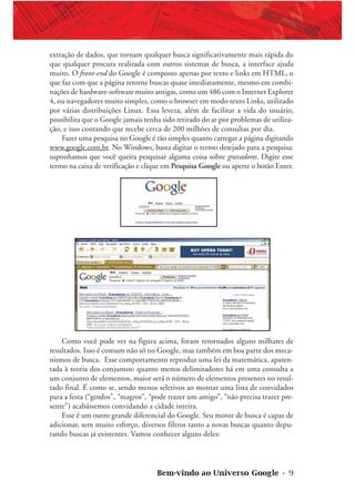 Bem-vindo ao Universo Google • 9
extração de dados, que tornam qualquer busca significativamente mais rápida do
que qualquer procura realizada com outros sistemas de busca, a interface ajuda
muito. O front-end do Google é composto apenas por texto e links em HTML, o
que faz com que a página retorne buscas quase imediatamente, mesmo em combi-
nações de hardware-software muito antigas, como um 486 com o Internet Explorer
4, ou navegadores muito simples, como o browser em modo texto Links, utilizado
por várias distribuições Linux. Essa leveza, além de facilitar a vida do usuário,
possibilita que o Google jamais tenha sido retirado do ar por problemas de utiliza-
ção, e isso contando que recebe cerca de 200 milhões de consultas por dia.
Fazer uma pesquisa no Google é tão simples quanto carregar a página digitando
www.google.com.br. No Windows, basta digitar o termo desejado para a pesquisa:
suponhamos que você queira pesquisar alguma coisa sobre gravadores. Digite esse
termo na caixa de verificação e clique em Pesquisa Google ou aperte o botão Enter.
Como você pode ver na figura acima, foram retornados alguns milhares de
resultados. Isso é comum não só no Google, mas também em boa parte dos meca-
nismos de busca. Esse comportamento reproduz uma lei da matemática, aparen-
tada à teoria dos conjuntos: quanto menos delimitadores há em uma consulta a
um conjunto de elementos, maior será o número de elementos presentes no resul-
tado final. É como se, sendo menos seletivos ao montar uma lista de convidados
para a festa (“gordos”, “magros”, “pode trazer um amigo”, “não precisa trazer pre-
sente”) acabássemos convidando a cidade inteira.
Esse é um outro grande diferencial do Google. Seu motor de busca é capaz de
adicionar, sem muito esforço, diversos filtros tanto a novas buscas quanto depu-
rando buscas já existentes. Vamos conhecer alguns deles:
 