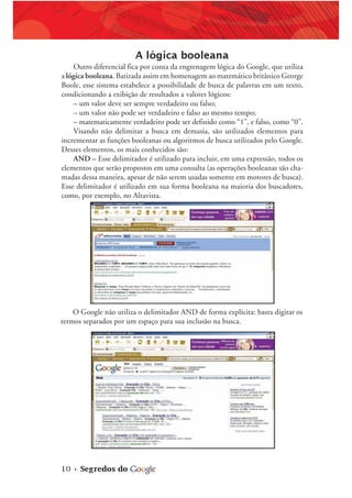 10 • Segredos do
A lógica booleana
Outro diferencial fica por conta da engrenagem lógica do Google, que utiliza
a lógica booleana. Batizada assim em homenagem ao matemático britânico George
Boole, esse sistema estabelece a possibilidade de busca de palavras em um texto,
condicionando a exibição de resultados a valores lógicos:
– um valor deve ser sempre verdadeiro ou falso;
– um valor não pode ser verdadeiro e falso ao mesmo tempo;
– matematicamente verdadeiro pode ser definido como “1”, e falso, como “0”.
Visando não delimitar a busca em demasia, são utilizados elementos para
incrementar as funções booleanas ou algoritmos de busca utilizados pelo Google.
Desses elementos, os mais conhecidos são:
AND – Esse delimitador é utilizado para incluir, em uma expressão, todos os
elementos que serão propostos em uma consulta (as operações booleanas são cha-
madas dessa maneira, apesar de não serem usadas somente em motores de busca).
Esse delimitador é utilizado em sua forma booleana na maioria dos buscadores,
como, por exemplo, no Altavista.
O Google não utiliza o delimitador AND de forma explícita: basta digitar os
termos separados por um espaço para sua inclusão na busca.
 