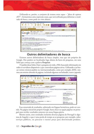 12 • Segredos do
Utilizando-se, porém, o conjunto de termos entre aspas – “placa de captura
ATI” – formaremos uma expressão exata, que será utilizada para delimitar o resul-
tado da busca, como pode ser visto abaixo:
Outros delimitadores de busca
Existem outros delimitadores de busca simples, mas que são próprios do
Google. Eles podem ser localizados logo abaixo da barra de pesquisas, em uma
linha que começa com a palavra Pesquisar.
O padrão dessa linha é fazer a pesquisa em toda aWeb, buscando informações em
todos os servidores disponíveis e que contenham páginas ativas. Utilizando-a ao bus-
car termos técnicos-padrão ou internacionalizados, como por exemplo ADSL, tere-
mos um retorno absurdo de páginas, incluindo algumas em holandês, russo e japonês:
Essa enxurrada de resultados, sobretudo em línguas herméticas, pode ser con-
tida. Na página inicial do próprio Google, basta clicar na opção páginas em portu-
guês para receber resultados somente em nossa língua-pátria.
Mesmo assim, esses resultados incluirão diversas páginas de Portugal (e algu-
mas de Angola), o que é uma perda de tempo ao se pesquisar, por exemplo, sobre
serviços públicos, ou procurar o menor preço para determinado produto.
 