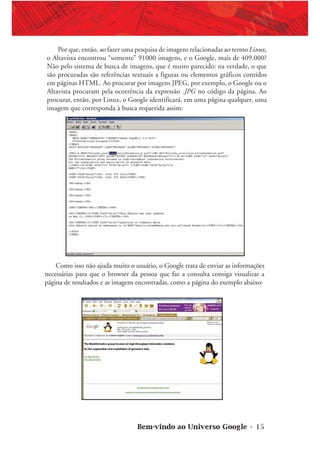 Bem-vindo ao Universo Google • 15
Por que, então, ao fazer uma pesquisa de imagens relacionadas ao termo Linux,
o Altavista encontrou “somente” 91000 imagens, e o Google, mais de 409.000?
Não pelo sistema de busca de imagens, que é muito parecido: na verdade, o que
são procuradas são referências textuais a figuras ou elementos gráficos contidos
em páginas HTML. Ao procurar por imagens JPEG, por exemplo, o Google ou o
Altavista procuram pela ocorrência da expressão .JPG no código da página. Ao
procurar, então, por Linux, o Google identificará, em uma página qualquer, uma
imagem que corresponda à busca requerida assim:
Como isso não ajuda muito o usuário, o Google trata de enviar as informações
necessárias para que o browser da pessoa que faz a consulta consiga visualizar a
página de resultados e as imagens encontradas, como a página do exemplo abaixo:
 