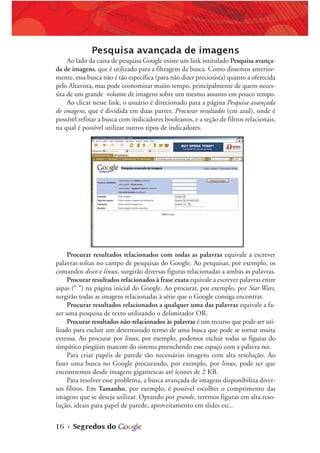 16 • Segredos do
Pesquisa avançada de imagens
Ao lado da caixa de pesquisa Google existe um link intitulado Pesquisa avança-
da de imagens, que é utilizado para a filtragem da busca. Como dissemos anterior-
mente, essa busca não é tão específica (para não dizer preciosista) quanto a oferecida
pelo Altavista, mas pode economizar muito tempo, principalmente de quem neces-
sita de um grande volume de imagens sobre um mesmo assunto em pouco tempo.
Ao clicar nesse link, o usuário é direcionado para a página Pesquisa avançada
de imagens, que é dividida em duas partes: Procurar resultados (em azul), onde é
possível refinar a busca com indicadores booleanos, e a seção de filtros relacionais,
na qual é possível utilizar outros tipos de indicadores.
Procurar resultados relacionados com todas as palavras equivale a escrever
palavras soltas no campo de pesquisas do Google. Ao pesquisar, por exemplo, os
comandos disco e linux, surgirão diversas figuras relacionadas a ambas as palavras.
Procurar resultados relacionados à frase exata equivale a escrever palavras entre
aspas (“ ”) na página inicial do Google. Ao procurar, por exemplo, por Star Wars,
surgirão todas as imagens relacionadas à série que o Google consiga encontrar.
Procurar resultados relacionados a qualquer uma das palavras equivale a fa-
zer uma pesquisa de texto utilizando o delimitador OR.
Procurar resultados não-relacionados às palavras é um recurso que pode ser uti-
lizado para excluir um determinado termo de uma busca que pode se tornar muita
extensa. Ao procurar por linux, por exemplo, podemos excluir todas as figuras do
simpático pingüim mascote do sistema preenchendo esse espaço com a palavra tux.
Para criar papéis de parede são necessárias imagens com alta resolução. Ao
fazer uma busca no Google procurando, por exemplo, por linux, pode ser que
encontremos desde imagens gigantescas até ícones de 2 KB.
Para resolver esse problema, a busca avançada de imagens disponibiliza diver-
sos filtros. Em Tamanho, por exemplo, é possível escolher o comprimento das
imagens que se deseja utilizar. Optando por grande, teremos figuras em alta reso-
lução, ideais para papel de parede, aproveitamento em slides etc..
 