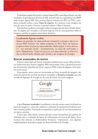 Bem-vindo ao Universo Google • 17
O ideal para papéis de parede é utilizar figuras JPG: uma figura destas, em alta
resolução, ocupa algumas dezenas de KB, ao passo que seu equivalente em BMP
pode ocupar alguns MB. Para retornar figuras somente em JPG ou PNG, a pes-
quisa avançada utiliza a caixa Tipos de arquivo. Se a procura é por imagens em
tons de cinza ou preto e branco, é possível utilizar o filtro Coloração.
Para finalizar, podemos conseguir todas as imagens de um determinado domí-
nio. Ao digitar, por exemplo, o domínio digerati.com.br, conseguiremos todas as
imagens contidas na página inicial desse domínio.
Localizando figuras ocultas
Apesar de pesados, às vezes pode ser necessário conseguir alguns ar-
quivos BMP. Embora não esteja presente no filtro Tipos de arquivo,
podemos fazer buscas por essa extensão. Basta digitar o tema da bus-
ca – por exemplo, brazil – acrescentando, na caixa de verificação, o
termo filetype:bmp. Todos os arquivos com essa extensão e relaciona-
dos ao Brasil serão listados pelo diretório de imagens do Google.
Buscas avançadas de textos
Existem vários tipos de buscas avançadas também para textos. Além das bus-
cas tradicionais por termos e páginas Web relacionadas a eles, é possível procurar
por documentos, planilhas do Excel, arquivos PDF, títulos de páginas, entre mui-
tas outras coisas.
Essas opções, assim como as encontradas na busca avançada de imagens, são
acessíveis através de um link um pouco escondido, o Pesquisa avançada, que está
ao lado do logotipo do Google ou da caixa de busca, em outras páginas.
A área Procurar resultados é semelhante à área de mesmo nome localizada na
busca de imagens e, como ela, substitui a utilização de parâmetros booleanos por
uma interface gráfica. Você pode acompanhar a explicação de seu funcionamento
no tópico anterior.
É claro que, além dessas, existem diversas outras ferramentas que podem ser
utilizadas para a realização de busca de informações em bancos de dados. Esses
recursos não utilizam os delimitadores booleanos “tradicionais”, mas algumas
implementações da própria equipe de desenvolvedores do Google.
 