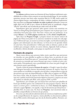 18 • Segredos do
Idioma
Em Idioma, podemos juntar aos elementos de busca booleana tradicionais a pos-
sibilidade de se realizar a busca somente em uma determinada língua. Se, por exemplo,
quisermos executar uma busca sobre memórias flash de 32 MB, muito usadas em
câmeras digitais baratas, computadores de bolso e celulares, podemos simplesmente
fazer uma busca em Procurar resultados em todas as palavras utilizando o termo em
inglês, flash card 32 MB, já que o idioma da Rainha pode ser considerado a língua
“oficiosa” (não oficial, mas reconhecida por todos como tal) da Web.
Suponhamos agora que queremos saber quanto custam essas memórias em
Taiwan ou Hong Kong (principalmente para comparar com os preços que o con-
trabandista local passa para você). Para fazer a busca com esse parâmetro, vá ao
campo Idioma e, em Exibir páginas escritas em, escolha chinês (simplificado).
Após clicar em Pesquisa Google, a pesquisa mostra um imenso número de
páginas da China (você pode ver os caracteres mandarim no título em cada pági-
na). O diferencial é que, ao escrever os termos em inglês, você foi direcionado para
páginas com informações nos dois idiomas e se livrou de ter de aprender chinês
em uma hora. Esse procedimento é válido para todos os idiomas e pode ser útil
também para conseguir e-books em outros idiomas, digitando books na busca e
escolhendo o idioma desejado, como grego ou espanhol, por exemplo.
Formato de arquivo
Quem nunca deixou para procurar dados muito específicos que precisavam
ser inseridos em uma planilha ou gráfico na última hora, ou precisou de uma
apresentação em PowerPoint para ser “customizada” (um eufemismo para a cópia
de estrutura ou conteúdo que outros fizeram) que acuse o vizinho ou atire a pri-
meira pedra. Principalmente com a possibilidade de se fazer isso pelo Google, de
uma maneira muito especializada.
Usando a linha de pesquisa Formato do arquivo, o Google é capaz de realizar
uma filtragem buscando somente determinados formatos de arquivo. Esses for-
matos podem ser escolhidos na segunda caixa da linha e compreendem os tipos de
documentos que mais são disponibilizados na Web, afora as páginas em HTML.
Essa busca inclui, além de arquivos do Power Point e Excel, documentos PDF
(que são o padrão atual de documentação digital na Internet) e arquivos em texto
que podem ser editados pela Web, como arquivos DOC ou RTF.
Suponhamos, por exemplo, que você deseje fazer uma busca por planilhas de
Excel que detalhem gastos com combustível em uma pequena empresa. Além de
inserir os termos gastos e combustível na busca, vá à linha Formato de arquivo,
selecione a opção Apenas e, em seguida, o tipo de documento que deseja buscar –
planilhas XLS, no nosso caso. Ao clicar em Pesquisar, você encontrará todas as
planilhas compartilhadas na Internet de que precisa.
Um aviso: por descuido de administradores de sistema ao implementar políti-
cas de compartilhamento de arquivos, muitas planilhas ou documentos publica-
dos na Web contêm informações que não são de domínio público. Portanto, cui-
 