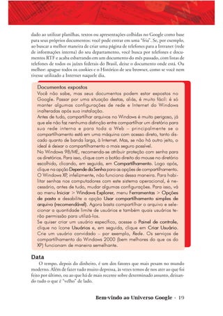 Bem-vindo ao Universo Google • 19
dado ao utilizar planilhas, textos ou apresentações colhidas no Google como base
para seus próprios documentos: você pode entrar em uma “fria”. Se, por exemplo,
ao buscar a melhor maneira de criar uma página de telefones para a Intranet (rede
de informações interna) do seu departamento, você busca por telefones e docu-
mentos RTF e acaba esbarrando em um documento do mês passado, com listas de
telefones de todos os juízes federais do Brasil, deixe o documento onde está. Ou
melhor: apague todos os cookies e o Histórico de seu browser, como se você nem
tivesse utilizado a Internet naquele dia.
Documentos expostos
Você não sabe, mas seus documentos podem estar expostos no
Google. Passar por uma situação destas, aliás, é muito fácil: é só
manter algumas configurações de rede e Internet do Windows
inalteradas após sua instalação.
Antes de tudo, compartilhar arquivos no Windows é muito perigoso, já
que ele não faz nenhuma distinção entre compartilhar um diretório para
sua rede interna e para toda a Web – principalmente se o
compartilhamento está em uma máquina com acesso direto, tanto dis-
cado quanto de banda larga, à Internet. Mas, se não há outro jeito, o
ideal é deixar o compartilhamento o mais seguro possível.
No Windows 98/ME, recomenda-se atribuir proteção com senha para
os diretórios. Para isso, clique com o botão direito do mouse no diretório
escolhido, clicando, em seguida, em Compartilhamento. Logo após,
clique na opção DependedaSenha para as opções de compartilhamento.
O Windows XP, infelizmente, não funciona dessa maneira. Para habi-
litar senhas nos computadores com este sistema operacional, é ne-
cessário, antes de tudo, mudar algumas configurações. Para isso, vá
ao menu Iniciar > Windows Explorer, menu Ferramentas > Opções
de pasta e desabilite a opção Usar compartilhamento simples de
arquivo (recomendável). Agora basta compartilhar o arquivo e sele-
cionar a quantidade limite de usuários e também quais usuários te-
rão permissão para utilizá-los.
Se quiser criar um usuário específico, acesse o Painel de controle,
clique no ícone Usuários e, em seguida, clique em Criar Usuário.
Crie um usuário convidado – por exemplo, Rede. Os serviços de
compartilhamento do Windows 2000 (bem melhores do que os do
XP) funcionam de maneira semelhante.
Data
O tempo, depois do dinheiro, é um dos fatores que mais pesam no mundo
moderno. Além de fazer tudo muito depressa, às vezes temos de nos ater ao que foi
feito por último, ou ao que há de mais recente sobre determinado assunto, deixan-
do tudo o que é “velho” de lado.
 