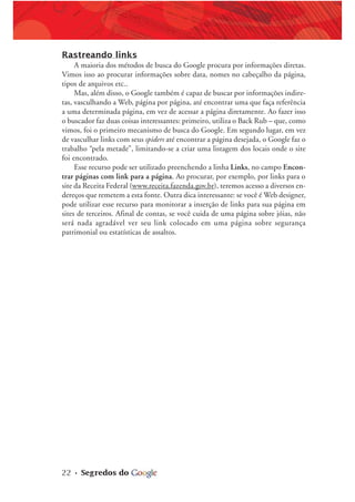 22 • Segredos do
Rastreando links
A maioria dos métodos de busca do Google procura por informações diretas.
Vimos isso ao procurar informações sobre data, nomes no cabeçalho da página,
tipos de arquivos etc..
Mas, além disso, o Google também é capaz de buscar por informações indire-
tas, vasculhando a Web, página por página, até encontrar uma que faça referência
a uma determinada página, em vez de acessar a página diretamente. Ao fazer isso
o buscador faz duas coisas interessantes: primeiro, utiliza o Back Rub – que, como
vimos, foi o primeiro mecanismo de busca do Google. Em segundo lugar, em vez
de vasculhar links com seus spiders até encontrar a página desejada, o Google faz o
trabalho “pela metade”, limitando-se a criar uma listagem dos locais onde o site
foi encontrado.
Esse recurso pode ser utilizado preenchendo a linha Links, no campo Encon-
trar páginas com link para a página. Ao procurar, por exemplo, por links para o
site da Receita Federal (www.receita.fazenda.gov.br), teremos acesso a diversos en-
dereços que remetem a esta fonte. Outra dica interessante: se você é Web designer,
pode utilizar esse recurso para monitorar a inserção de links para sua página em
sites de terceiros. Afinal de contas, se você cuida de uma página sobre jóias, não
será nada agradável ver seu link colocado em uma página sobre segurança
patrimonial ou estatísticas de assaltos.
 