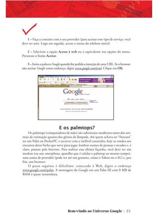 Bem-vindo ao Universo Google • 25
1 – Faça a conexão com o seu provedor (para acessar esse tipo de serviço, você
deve ter um). Logo em seguida, acesse o menu do telefone móvel.
2 – Selecione a opção Acesso à web ou o equivalente nas opções do menu.
Pressione o botão Aceitar.
3 – Insira a palavra Googlequando for pedida a inserção de uma URL. Se o browser
não aceitar Google como endereço, digite www.google.com/wml. Clique em OK.
E os palmtops?
Os palmtops (computadores de mão) são substitutos modernos tanto dos ani-
mais de estimação quanto dos gênios da lâmpada. Até quem achava ser “frescura”
ter um Palm ou PocketPC e escrever com a inefável canetinha, hoje se rendeu aos
encantos desse bicho que serve para jogar, lembrar nomes de pessoas e recados e, é
claro, passear pela Internet. Para realizar essa última façanha, você deve ter um
modem (ou um smartphone, aparelho que é celular e palmtop ao mesmo tempo),
uma conta de provedor (pode ser até um gratuito, como o Yahoo ou o IG) e, por
fim, um browser.
O passo seguinte é dificílimo: conectado à Web, digite o endereço
www.google.com/palm. A montagem do Google em um Palm III com 8 MB de
RAM é quase instantânea.
 
