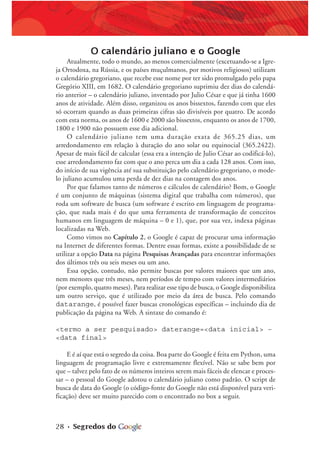 28 • Segredos do
O calendário juliano e o Google
Atualmente, todo o mundo, ao menos comercialmente (excetuando-se a Igre-
ja Ortodoxa, na Rússia, e os países muçulmanos, por motivos religiosos) utilizam
o calendário gregoriano, que recebe esse nome por ter sido promulgado pelo papa
Gregório XIII, em 1682. O calendário gregoriano suprimiu dez dias do calendá-
rio anterior – o calendário juliano, inventado por Julio César e que já tinha 1600
anos de atividade. Além disso, organizou os anos bissextos, fazendo com que eles
só ocorram quando as duas primeiras cifras são divisíveis por quatro. De acordo
com esta norma, os anos de 1600 e 2000 são bissextos, enquanto os anos de 1700,
1800 e 1900 não possuem esse dia adicional.
O calendário juliano tem uma duração exata de 365.25 dias, um
arredondamento em relação à duração do ano solar ou equinocial (365.2422).
Apesar de mais fácil de calcular (essa era a intenção de Julio César ao codificá-lo),
esse arredondamento faz com que o ano perca um dia a cada 128 anos. Com isso,
do início de sua vigência até sua substituição pelo calendário gregoriano, o mode-
lo juliano acumulou uma perda de dez dias na contagem dos anos.
Por que falamos tanto de números e cálculos de calendário? Bom, o Google
é um conjunto de máquinas (sistema digital que trabalha com números), que
roda um software de busca (um software é escrito em linguagem de programa-
ção, que nada mais é do que uma ferramenta de transformação de conceitos
humanos em linguagem de máquina – 0 e 1), que, por sua vez, indexa páginas
localizadas na Web.
Como vimos no Capítulo 2, o Google é capaz de procurar uma informação
na Internet de diferentes formas. Dentre essas formas, existe a possibilidade de se
utilizar a opção Data na página Pesquisas Avançadas para encontrar informações
dos últimos três ou seis meses ou um ano.
Essa opção, contudo, não permite buscas por valores maiores que um ano,
nem menores que três meses, nem períodos de tempo com valores intermediários
(por exemplo, quatro meses). Para realizar esse tipo de busca, o Google disponibiliza
um outro serviço, que é utilizado por meio da área de busca. Pelo comando
datarange, é possível fazer buscas cronológicas específicas – incluindo dia de
publicação da página na Web. A sintaxe do comando é:
<termo a ser pesquisado> daterange=<data inicial> –
<data final>
E é aí que está o segredo da coisa. Boa parte do Google é feita em Python, uma
linguagem de programação livre e extremamente flexível. Não se sabe bem por
que – talvez pelo fato de os números inteiros serem mais fáceis de elencar e proces-
sar – o pessoal do Google adotou o calendário juliano como padrão. O script de
busca de data do Google (o código-fonte do Google não está disponível para veri-
ficação) deve ser muito parecido com o encontrado no box a seguir.
 