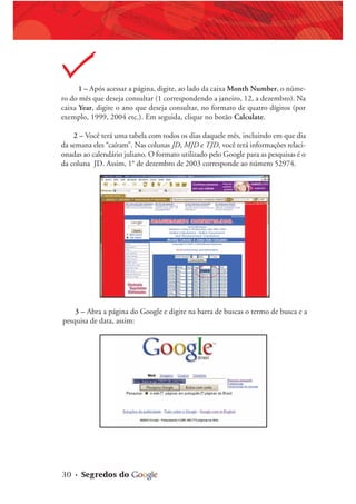 30 • Segredos do
1 – Após acessar a página, digite, ao lado da caixa Month Number, o núme-
ro do mês que deseja consultar (1 correspondendo a janeiro, 12, a dezembro). Na
caixa Year, digite o ano que deseja consultar, no formato de quatro dígitos (por
exemplo, 1999, 2004 etc.). Em seguida, clique no botão Calculate.
2 – Você terá uma tabela com todos os dias daquele mês, incluindo em que dia
da semana eles “caíram”. Nas colunas JD, MJD e TJD, você terá informações relaci-
onadas ao calendário juliano. O formato utilizado pelo Google para as pesquisas é o
da coluna JD. Assim, 1° de dezembro de 2003 corresponde ao número 52974.
3 – Abra a página do Google e digite na barra de buscas o termo de busca e a
pesquisa de data, assim:
 