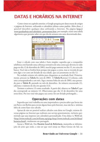 Bem-vindo ao Universo Google • 31
DATAS E HORÁRIOS NA INTERNET
Como vimos no capítulo anterior, o Google pesquisa por datas exatas de artigos
e páginas da Internet, utilizando o calendário juliano como padrão. Além disso, é
possível descobrir qualquer data utilizando a Internet. Na página http://
www.quediaehoje.net/calendario_permanente.htm, por exemplo, existe uma tabela
algorítmica que permite saber em que dia da semana caiu uma determinada data.
Fazer o cálculo com essa tabela é bem simples: suponha que a companhia
telefônica está fazendo uma cobrança retroativa de uma conta que deveria ter sido
paga no dia 12 de dezembro de 2003, mas foi paga somente no dia 15, no caixa do
banco. Você não se lembra bem porque não pagou a conta, mas se recorda de que
tem algo a ver com um feriado de sua cidade, que cai justamente no dia 12.
Na verdade existem três tabelas para chegarmos ao resultado final. Primeira-
mente, procure na Tabela A o ano de 2003. A Tabela B possui 12 colunas, cada
uma correspondendo a um mês. Siga a mesma linha do ano de 2003, mas passan-
do para a Tabela B, parando no mês de dezembro. Ao número encontrado (1),
adicione o número do dia em questão (12).
Teremos o número 13 como resultado. A partir daí, observe na Tabela C que
dia corresponde ao número 13. Observamos que dia 12 de dezembro foi uma
sexta-feira. Por isso você não pagou sua conta: foi um feriado prolongado...
Operações com datas
Suponha que você trabalha em uma importadora e precisa saber que horas são
em Paris e em Berlim para enviar alguns faxes pela Internet, mas não faz a mínima
idéia de como fazer esse cálculo.
Apesar de não ser possível realizar cálculos com datas no Google, existem di-
versas páginas na Internet que realizam esse serviço gratuitamente, inclusive per-
mitindo que seja impresso um calendário personalizado. Uma delas é a WebCalc
(http://www.webcalc.com.br/frame.asp?pag=http://www.webcalc.com.br/datas/
horarios.html), totalmente em português.
Acesse a WebCalc. Em Horário Local de Referência, mantenha as informa-
ções do jeito que estão, a não ser que você esteja no Mato Grosso do Sul, na
 