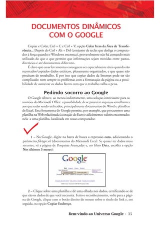 Bem-vindo ao Universo Google • 35
1 – No Google, digite na barra de busca a expressão euro, adicionando o
parâmetro filetype:xls (documentos do Microsoft Excel. Se quiser ter dados mais
recentes, vá a página de Pesquisas Avançadas e, no filtro Data, escolha a opção
Nos últimos 3 meses):
DOCUMENTOS DINÂMICOS
COM O GOOGLE
Copiar e Colar, Ctrl + C e Ctrl + V, opção Colar Item da Área de Transfe-
rência... Depois do Ctrl + Alt + Del (conjunto de teclas que desliga o computa-
dor à força quando o Windows encrenca), provavelmente não há comando mais
utilizado do que o que permite que informações sejam movidas entre pastas,
diretórios e até documentos diferentes.
É claro que essas ferramentas conseguem ser especialmente úteis quando são
recortados/copiados dados estáticos, plenamente organizados, e que quase não
precisam de retrabalho. É por isso que copiar dados da Internet pode ser tão
complicado: nem sempre os problemas com a formatação da página ou a possi-
bilidade de autorizar os dados fazem com que o trabalho valha a pena.
Pedindo socorro ao Google
O Google oferece, ao menos indiretamente, uma solução interessante para os
usuários do Microsoft Office: a possibilidade de se procurar arquivos semelhantes
aos que estão sendo utilizados, principalmente documentos do Word e planilhas
de Excel. Essa ferramenta do Google permite, por exemplo, que procuremos uma
planilha na Web relacionada à cotação do Euro e adicionemos valores encontrados
nela a uma planilha, localizada em nosso computador.
2 – Clique sobre uma planilha e dê uma olhada nos dados, certificando-se de
que são os dados de que você necessita. Feito o reconhecimento, volte para a pági-
na do Google, clique com o botão direito do mouse sobre o título do link e, em
seguida, na opção Copiar Endereço.
 