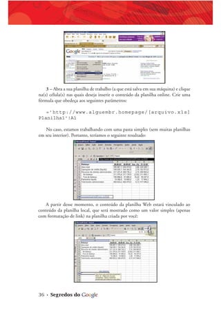 36 • Segredos do
3 – Abra a sua planilha de trabalho (a que está salva em sua máquina) e clique
na(s) célula(s) nas quais deseja inserir o conteúdo da planilha online. Crie uma
fórmula que obedeça aos seguintes parâmetros:
=’http://www.alguembr.homepage/[arquivo.xls]
Planilha1'!A1
No caso, estamos trabalhando com uma pasta simples (sem muitas planilhas
em seu interior). Portanto, teríamos o seguinte resultado:
A partir desse momento, o conteúdo da planilha Web estará vinculado ao
conteúdo da planilha local, que será mostrado como um valor simples (apenas
com formatação de link) na planilha criada por você:
 