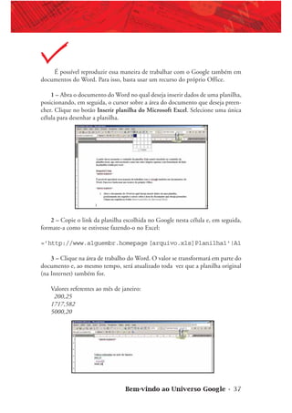 Bem-vindo ao Universo Google • 37
É possível reproduzir essa maneira de trabalhar com o Google também em
documentos do Word. Para isso, basta usar um recurso do próprio Office.
1 – Abra o documento do Word no qual deseja inserir dados de uma planilha,
posicionando, em seguida, o cursor sobre a área do documento que deseja preen-
cher. Clique no botão Inserir planilha do Microsoft Excel. Selecione uma única
célula para desenhar a planilha.
2 – Copie o link da planilha escolhida no Google nesta célula e, em seguida,
formate-a como se estivesse fazendo-o no Excel:
=’http://www.alguembr.homepage [arquivo.xls]Planilha1'!A1
3 – Clique na área de trabalho do Word. O valor se transformará em parte do
documento e, ao mesmo tempo, será atualizado toda vez que a planilha original
(na Internet) também for.
Valores referentes ao mês de janeiro:
200,25
1717,582
5000,20
 