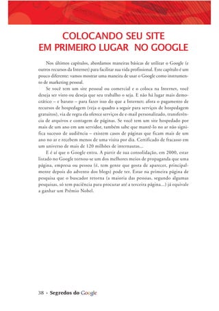 38 • Segredos do
COLOCANDO SEU SITE
EM PRIMEIRO LUGAR NO GOOGLE
Nos últimos capítulos, abordamos maneiras básicas de utilizar o Google (e
outros recursos da Internet) para facilitar sua vida profissional. Este capítulo é um
pouco diferente: vamos mostrar uma maneira de usar o Google como instrumen-
to de marketing pessoal.
Se você tem um site pessoal ou comercial e o coloca na Internet, você
deseja ser visto ou deseja que seu trabalho o seja. E não há lugar mais demo-
crático – e barato – para fazer isso do que a Internet; afora o pagamento de
recursos de hospedagem (veja o quadro a seguir para serviços de hospedagem
gratuitos), via de regra ela oferece serviços de e-mail personalizado, transferên-
cia de arquivos e contagem de páginas. Se você tem um site hospedado por
mais de um ano em um servidor, também sabe que mantê-lo no ar não signi-
fica sucesso de audiência – existem casos de páginas que ficam mais de um
ano no ar e recebem menos de uma visita por dia. Certificado de fracasso em
um universo de mais de 120 milhões de internautas...
E é aí que o Google entra. A partir de sua consolidação, em 2000, estar
listado no Google tornou-se um dos melhores meios de propaganda que uma
página, empresa ou pessoa (é, tem gente que gosta de aparecer, principal-
mente depois do advento dos blogs) pode ter. Estar na primeira página de
pesquisa que o buscador retorna (a maioria das pessoas, segundo algumas
pesquisas, só tem paciência para procurar até a terceira página...) já equivale
a ganhar um Prêmio Nobel.
 