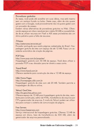 Bem-vindo ao Universo Google • 39
Provedores gratuitos
Às vezes, você pode até acreditar em suas idéias, mas está mesmo
sem um centavo furado no bolso. Neste caso, além de não querer
gastar com o Google, você provavelmente não irá querer gastar com
um provedor de acesso.
Existem várias alternativas de provedores gratuitos na Web. Ofere-
cendo espaços em disco razoáveis (em média 50 MB) e a possibilida-
de de se utilizar recursos em Flash e ASP, esses provedores são um
ótimo paliativo para a falta de recursos:
7Mares
http://setemares.terravista.pt/
Provedor português que aceita páginas cadastradas do Brasil. Hos-
pedagem gratuita de sites com espaço de até 12 MB. Possui um as-
sistente automático de criação de páginas.
POP Sites
http://www.pop.com.br/popsites/
Hospedagem gratuita com 50 MB de espaço. Você deve utilizar o
provedor POP e seu discador para ter direito a essa conta.
Tripod Brasil
http://www.tripod.com.br
Oferece assistente para construção de sites e 12 MB de espaço.
Ubbi Home Pages
http://homepages.ubbi.com.br
Hospedagem gratuita de sites com até 20 MB. Também permite a
hospedagem de álbuns online.
Yahoo! GeoCities
http://br.geocities.yahoo.com
Oferece espaço de 15 MB para hospedagem gratuita de sites, assis-
tente para construção, editor de HTML, transferência de arquivos por
FTP e gerenciador de arquivos. E-mails do Yahoo! podem ser utiliza-
dos para compor o sistema de comunicação da página.
Free Servers
http://www.freeservers.com
Serviço internacional de hospedagens gratuitas. Oferece 12 MB de
espaço em disco, taxa de transferência de 500 MB, além de
gerenciador de arquivos personalizado.
 